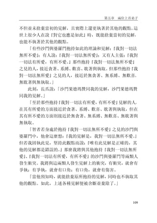 第五章 兩位上首弟子
109
不但並未捨棄當初的見解，且實際上還更執著於其他的觀點。這
世上很少人在說『對它也應是如此』時，既能捨棄當初的見解，
也能不執著於其他的觀點。
「有些沙門與婆羅門抱持如此的理論和見解：『我對一切法
無所不愛』；有人說：『我對一切法無所愛』；又有人主張：『我對
一切法有所愛，有所不愛。』那些抱持『我對一切法無所不愛』
之見的人，接近貪著、系縛、歡喜、耽著與執取。但那些抱持『我
對一切法無所愛』之見的人，接近於無貪著、無系縛、無歡喜、
無耽著與無執取。」
此刻，長爪說：「沙門果德瑪贊同我的見解，沙門果德瑪贊
同我的見解。」
「至於那些抱持『我對一切法有所愛，有所不愛』見解的人，
在其有所愛的方面接近於貪著、系縛、歡喜、耽著與執取，但在
其有所不愛的方面則接近於無貪著、無系縛、無歡喜、無耽著與
無執取。
「智者若身處於抱持『我對一切法無所不愛』之見的沙門與
婆羅門中，他會這麼想：『我的見解是，我對一切法無所不愛。』
但若我固執此見，堅持此觀點而說：『唯有此見解是正確的，其
他的見解都是錯誤的。』那麼我將與其他抱持『我對一切法無所
愛』、『我對一切法有所愛，有所不愛』的沙門與婆羅門等兩類人
發生衝突。我將與這兩類人發生見解上的衝突，有衝突，就會有
爭執；有爭執，就會有口角；有口角，就會有傷害。
「當他預知時，就能捨棄原所抱持的見解，同時也不執取其
他的觀點。如此，上述各種見解便被舍斷並棄除了。」
 