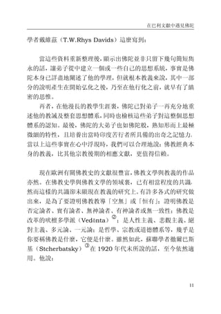 在巴利文獻中遇見佛陀
11
學者戴維茲（T.W.Rhys Davids）這麼寫到：
當這些資料重新整理後，顯示出佛陀並非只留下幾句簡短雋
永的話，讓弟子從中建立一個或一些自己的思想系統，事實是佛
陀本身已詳盡地闡述了他的學理，但就根本教義來說，其中一部
分的說明產生在開始弘化之後，乃至在他行化之前，就早有了縝
密的思惟。
再者，在他漫長的教學生涯裏，佛陀已對弟子一再充分地重
述他的教誡及整套思想體系，同時也檢核這些弟子對這整個思想
體系的認知。最後，佛陀的大弟子也如佛陀般，熟知形而上最極
微細的特性，且培養出當時印度苦行者所具備的出奇之記憶力。
當以上這些事實在心中浮現時，我們可以合理地說：佛教經典本
身的教義，比其他宗教後期的相應文獻，更值得信賴。
現在歐洲有關佛教史的文獻很豐富，佛教文學與教義的作品
亦然。在佛教史學與佛教文學的領域裏，已有相當程度的共識，
然而這樣的共識卻未顯現在教義的研究上。有許多各式的研究做
出來，是為了要證明佛教教導「空無」或「恒有」；證明佛教是
否定論者、實有論者、無神論者、有神論者或無一致性；佛教是
改革的吠檀多學派（Vedānta）
�
；是人性主義、悲觀主義、絕
對主義、多元論、一元論；是哲學、宗教或道德體系等，幾乎是
你要稱佛教是什麼，它便是什麼。雖然如此，蘇聯學者徹爾巴斯
基（Stcherbatsky）
�
在 1920 年代末所說的話，至今依然適
用。他說：
 