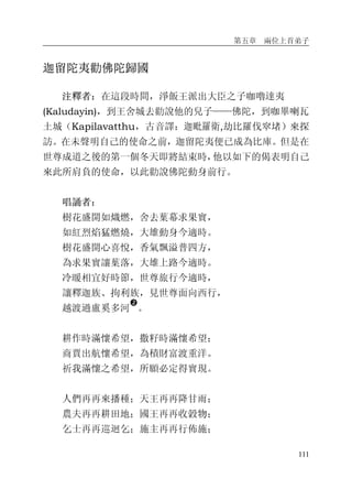 第五章 兩位上首弟子
111
迦留陀夷勸佛陀歸國
注釋者：在這段時間，淨飯王派出大臣之子咖嚕達夷
(Kaludayin)，到王舍城去勸說他的兒子——佛陀，到咖畢喇瓦
土城（Kapilavatthu，古音譯：迦毗羅衛,劫比羅伐窣堵）來探
訪。在未聲明自己的使命之前，迦留陀夷便已成為比庫。但是在
世尊成道之後的第一個冬天即將結束時，他以如下的偈表明自己
來此所肩負的使命，以此勸說佛陀動身前行。
唱誦者：
樹花盛開如熾燃，舍去葉幕求果實，
如紅烈焰猛燃燒，大雄動身今適時。
樹花盛開心喜悅，香氣飄溢普四方，
為求果實讓葉落，大雄上路今適時。
冷暖相宜好時節，世尊旅行今適時，
讓釋迦族、拘利族，見世尊面向西行，
越渡過盧奚多河
�
。
耕作時滿懷希望，撒籽時滿懷希望；
商賈出航懷希望，為積財富渡重洋。
祈我滿懷之希望，所願必定得實現。
人們再再來播種；天王再再降甘雨；
農夫再再耕田地；國王再再收穀物；
乞士再再巡迴乞；施主再再行佈施；
 