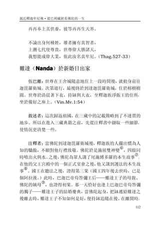 親近釋迦牟尼佛·從巴利藏經看佛陀的一生
112
再再奉上其供養，彼等再再生天界。
不論出身何種姓，雄者擁有真智者，
上溯七代使尊貴，世尊偉大勝諸天，
我想能成偉大業，依此汝名真牟尼。（Thag.527-33）
難達（NandaNandaNandaNanda）於新婚日出家
伍巴離：世尊在王舍城隨意地住上一段時間後，就動身前往
迦毘羅衛城。次第遊行，最後終於到達迦毘羅衛城，住於榕樹樹
園。世尊於清晨著下衣，持缽與大衣，至釋迦族淨飯王的住所，
坐於備好之座上。（Vin.Mv.1:54）
敘述者：這次歸返祖國，在三藏中的記載簡略到了不連貫的
地步。所以在進入三藏典籍之前，先從注釋書中擷取一些細節，
使情況更清楚一些。
注釋者：當佛陀到達迦毘羅衛城後，釋迦族的人擺出慣為人
知的驕傲，不願對他行禮致敬。佛陀於是施展雙神變
�
，四肢同
時噴出火與水。之後，佛陀為眾人講了尾施縛多羅的本生故事
�
。
在他的父王宮殿中的一個正式宴會之後，他又講到護法的本生故
事
�
。國王在聽法之後，證得第三果（國王四年後去世時，已是
個阿拉漢。）此時，巴迦巴帝苟答彌王后——難達王子的母親、
佛陀的姨母
�
，也證得初果。那一天恰好也逢上巴迦巴帝苟答彌
的獨子——難達王子的結婚慶典，當佛陀起身，把缽遞給難達之
後離去時，難達王子不知如何是好，便持缽追隨在後。在離開時，
 
