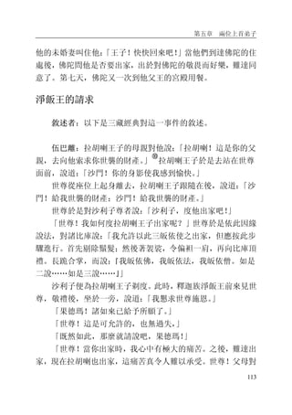 第五章 兩位上首弟子
113
他的未婚妻叫住他：「王子！快快回來吧！」當他們到達佛陀的住
處後，佛陀問他是否要出家，出於對佛陀的敬畏而好樂，難達同
意了。第七天，佛陀又一次到他父王的宮殿用餐。
淨飯王的請求
敘述者：以下是三藏經典對這一事件的敘述。
伍巴離：拉胡喇王子的母親對他說：「拉胡喇！這是你的父
親，去向他索求你世襲的財產。」
�
拉胡喇王子於是去站在世尊
面前，說道：「沙門！你的身影使我感到愉快。」
世尊從座位上起身離去，拉胡喇王子跟隨在後，說道：「沙
門！給我世襲的財產；沙門！給我世襲的財產。」
世尊於是對沙利子尊者說：「沙利子，度他出家吧！」
「世尊！我如何度拉胡喇王子出家呢？」世尊於是依此因緣
說法，對諸比庫說：「我允許以此三皈依使之出家，但應按此步
驟進行。首先剔除鬚髮；然後著袈裟，令偏袒一肩，再向比庫頂
禮。長跪合掌，而說：『我皈依佛，我皈依法，我皈依僧。如是
二說……如是三說……』」
沙利子便為拉胡喇王子剃度。此時，釋迦族淨飯王前來見世
尊，敬禮後，坐於一旁，說道：「我懇求世尊施恩。」
「果德瑪！諸如來已給予所願了。」
「世尊！這是可允許的，也無過失，」
「既然如此，那麼就請說吧，果德瑪！」
「世尊！當你出家時，我心中有極大的痛苦。之後，難達出
家，現在拉胡喇也出家，這痛苦真令人難以承受。世尊！父母對
 