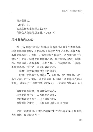 第五章 兩位上首弟子
115
智者與愚人，
共行並共住，
飲乳之鶴知棄沼澤之水：⑿
有智之人能避險惡之道。（Ud.8:7）
思惟行如法之治
有一次，世尊住在高沙喇國，於喜馬拉雅山腳下的森林孤邸。
此時世尊獨處靜默，心中思惟：「統治是否能依不殺、不教人殺、
不抄家與查封、不悲傷、不施加悲傷？換言之，是否能行如法之
治呢？」此時，惡魔覺知世尊的心念，他往見佛，說道：「讓世
尊、善逝統治，而依不殺、不教人殺、不抄家與查封、不悲傷、
不施加悲傷。換言之，即是行如法之治。」
「惡魔！你對我如此說的目的何在？」
「世尊！世尊修習四如意足
�
，多修習，以它為車乘，以它
為立足處，常行、慣行，並妥善地運用。因此，若世尊決心如此
祈願：『讓眾山之王喜馬拉雅山變成金山』，它就可以變成金山。」
即使此山點成金，雙倍難滿貪者心，
心明此理身行正，人若觀察苦與集，
豈肯耽溺於五欲？一旦了知輪回因，
因緣系彼於世間，一心專修除因法。（S.4:20）
此時，惡魔知道：「世尊已識破我！善逝已識破我！」傷心與
失望的他，便立即消失了。
 