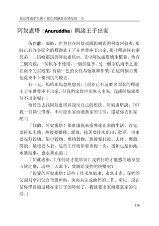 親近釋迦牟尼佛·從巴利藏經看佛陀的一生
116
阿奴盧塔（AnuruddhaAnuruddhaAnuruddhaAnuruddha）與諸王子出家
伍巴離：那時，世尊住在阿奴夷國馬喇族的村落阿奴夷。那
時已有許多聞名的釋迦族王子在世尊座下出家。那時釋迦族有兩
兄弟——馬哈那馬與阿奴盧塔⒀，其中阿奴盧塔嬌生慣養。他有
三個宮殿；一個供冬季使用，一個供夏季，另一個則供雨季之用。
在雨季的宮殿裏，有清一色的女性為他歌舞作樂。在這四個月裏，
他從來不下樓到別的殿去。
有一天，馬哈那馬忽然想到：「現在已有這麼多聞名的釋迦
王子在世尊座下出家。但我們家族中卻無人出家，我或阿奴盧塔
何不出家呢？」
他於是去找阿奴盧塔並說出自己的想法。阿奴盧塔說：「但
我一直嬌生慣養，不可能出家而過無家的生活，還是你去出家
吧！」
「好的，阿奴盧塔！那麼讓我來指導你在家的生活。首先，
要耕耘土地，然後要播種、灌溉，接著要排水出田、除草，再來
要收割穀物、集中穀物、堆積穀物，然後要打穀、去杆、碾穀、
篩穀，最後要入倉。這些工作明年要重複一次，後年也是如此，
永無結束，也永無止盡。」
「如此說來，工作何時才能結束？我們何時才能悠閒地享受
五欲之樂，這些上天賦予、賞賜給我們的快樂呢？」
「親愛的阿奴盧塔！這些工作永無結束，永無止盡。我們的
父親乃至祖父直至過世時，也尚未完成他們的工作。所以，現在
是你學習過這種在家日子的時候了，我就要出家而過無家的生
活。」
 