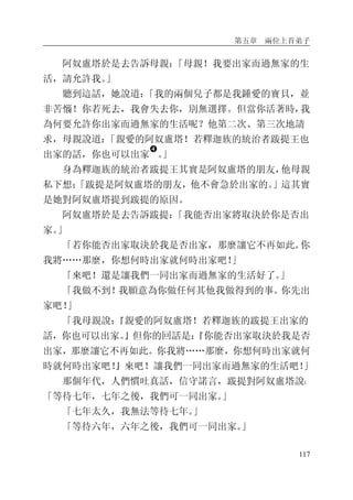 第五章 兩位上首弟子
117
阿奴盧塔於是去告訴母親：「母親！我要出家而過無家的生
活，請允許我。」
聽到這話，她說道：「我的兩個兒子都是我鍾愛的寶貝，並
非苦惱！你若死去，我會失去你，別無選擇。但當你活著時，我
為何要允許你出家而過無家的生活呢？他第二次、第三次地請
求，母親說道：「親愛的阿奴盧塔！若釋迦族的統治者跋提王也
出家的話，你也可以出家
�
。」
身為釋迦族的統治者跋提王其實是阿奴盧塔的朋友，他母親
私下想：「跋提是阿奴盧塔的朋友，他不會急於出家的。」這其實
是她對阿奴盧塔提到跋提的原因。
阿奴盧塔於是去告訴跋提：「我能否出家將取決於你是否出
家。」
「若你能否出家取決於我是否出家，那麼讓它不再如此。你
我將……那麼，你想何時出家就何時出家吧！」
「來吧！還是讓我們一同出家而過無家的生活好了。」
「我做不到！我願意為你做任何其他我做得到的事。你先出
家吧！」
「我母親說：『親愛的阿奴盧塔！若釋迦族的跋提王出家的
話，你也可以出家。』但你的回話是：『你能否出家取決於我是否
出家，那麼讓它不再如此。你我將……那麼，你想何時出家就何
時就何時出家吧！』來吧！讓我們一同出家而過無家的生活吧！」
那個年代，人們慣吐真話，信守諾言，跋提對阿奴盧塔說：
「等待七年，七年之後，我們可一同出家。」
「七年太久，我無法等待七年。」
「等待六年，六年之後，我們可一同出家。」
 