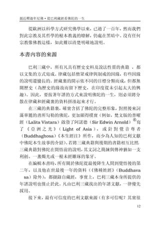 親近釋迦牟尼佛·從巴利藏經看佛陀的一生
12
從歐洲以科學方式研究佛學以來，已過了一百年，然而我們
對此宗教及其哲學的根本教義的瞭解，仍處在黑暗中。沒有任何
宗教像佛教這樣，如此難以清楚明確地說明。
本書內容的來源
巴利三藏中，所有凡具有歷史史料及說法性質的典籍 ，都
以文集的方式寫成。律藏包括僧眾戒律與制戒的因緣，有些因緣
的說明還蠻長的。經藏裏的開示依不同的目標分類而成，但都無
關歷史（為歷史的緣故而留下歷史，在印度從未引起太大的興
趣）。因此，要按著年譜的方式來說明佛陀的一生，則必須將分
散在律藏和經藏裏的資料拼湊起來才行。
在三藏的典籍裏，確實含括了佛陀的完整形象，對照後來詞
藻華麗的書所勾勒的佛陀，更加顯得樸實（例如，梵文版的普曜
經（Lalita Vistara）啟發了阿諾德（Sir Edwin Arnold）
�
寫
了 《 亞 洲 之 光 》（ Light of Asia ）， 或 針 對 覺 音 尊 者
（Buddhaghosa）《本生經注》所作，而少為人知的巴利文獻
中佛陀本生故事的介紹）。若將三藏典籍與後期的書籍相互比照，
三藏典籍對佛陀在開悟前的說明，其文詞之簡練與傳神猶如一支
利劍、一盞燭光或一根未經雕琢的象牙。
在編輯本書時，所有關於佛陀從最後降生人間到覺悟後的第
二年，以及他在世最後一年的資料（《佛種姓經》（Buddhava
  sa）除外），都擷錄自藏經，事實上，巴利三藏本身所提供的
年譜說明也僅止於此。凡由巴利三藏找出的年譜文獻，一律優先
採用。
接下來，最有可信度的巴利文獻來源（有多可信呢？其實很
 