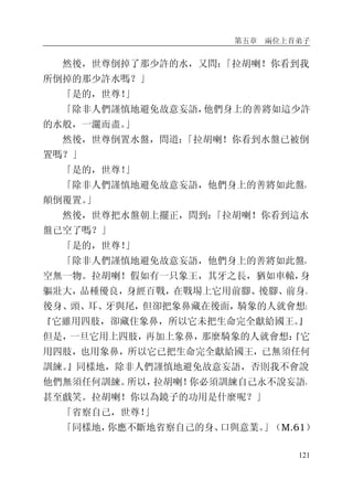 第五章 兩位上首弟子
121
然後，世尊倒掉了那少許的水，又問：「拉胡喇！你看到我
所倒掉的那少許水嗎？」
「是的，世尊！」
「除非人們謹慎地避免故意妄語，他們身上的善將如這少許
的水般，一灑而盡。」
然後，世尊倒置水盤，問道：「拉胡喇！你看到水盤已被倒
置嗎？」
「是的，世尊！」
「除非人們謹慎地避免故意妄語，他們身上的善將如此盤，
顛倒覆置。」
然後，世尊把水盤朝上擺正，問到：「拉胡喇！你看到這水
盤已空了嗎？」
「是的，世尊！」
「除非人們謹慎地避免故意妄語，他們身上的善將如此盤，
空無一物。拉胡喇！假如有一只象王，其牙之長，猶如車轅，身
軀壯大，品種優良，身經百戰，在戰場上它用前腳、後腳、前身、
後身、頭、耳、牙與尾，但卻把象鼻藏在後面，騎象的人就會想：
『它雖用四肢，卻藏住象鼻，所以它未把生命完全獻給國王。』
但是，一旦它用上四肢，再加上象鼻，那麼騎象的人就會想：『它
用四肢，也用象鼻，所以它已把生命完全獻給國王，已無須任何
訓練。』同樣地，除非人們謹慎地避免故意妄語，否則我不會說
他們無須任何訓練。所以，拉胡喇！你必須訓練自己永不說妄語，
甚至戲笑。拉胡喇！你以為鏡子的功用是什麼呢？」
「省察自己，世尊！」
「同樣地，你應不斷地省察自己的身、口與意業。」（M.61）
 