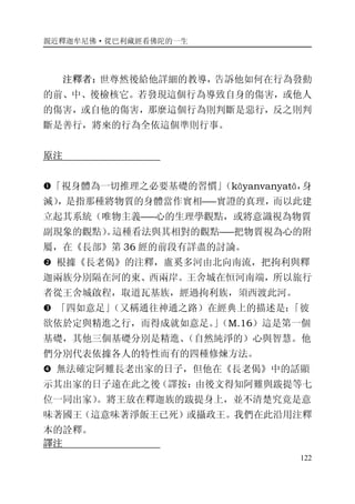 親近釋迦牟尼佛·從巴利藏經看佛陀的一生
122
注釋者：世尊然後給他詳細的教導，告訴他如何在行為發動
的前、中、後檢核它。若發現這個行為導致自身的傷害，或他人
的傷害，或自他的傷害，那麼這個行為則判斷是惡行，反之則判
斷是善行，將來的行為全依這個準則行事。
原注
�「視身體為一切推理之必要基礎的習慣」（kāyanvanyatā，身
滅），是指那種將物質的身體當作實相――實證的真理，而以此建
立起其系統（唯物主義――心的生理學觀點，或將意識視為物質
副現象的觀點）。這種看法與其相對的觀點――把物質視為心的附
屬，在《長部》第 36 經的前段有詳盡的討論。
� 根據《長老偈》的注釋，盧奚多河由北向南流，把拘利與釋
迦兩族分別隔在河的東、西兩岸。王舍城在恒河南端，所以旅行
者從王舍城啟程，取道瓦基族，經過拘利族，須西渡此河。
� 「四如意足」（又稱通往神通之路）在經典上的描述是：「彼
欲依於定與精進之行，而得成就如意足。」（M.16）這是第一個
基礎，其他三個基礎分別是精進、（自然純淨的）心與智慧。他
們分別代表依據各人的特性而有的四種修煉方法。
� 無法確定阿難長老出家的日子，但他在《長老偈》中的話顯
示其出家的日子遠在此之後（譯按：由後文得知阿難與跋提等七
位一同出家）。將王放在釋迦族的跋提身上，並不清楚究竟是意
味著國王（這意味著淨飯王已死）或攝政王。我們在此沿用注釋
本的詮釋。
譯注
 