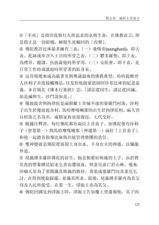 第五章 兩位上首弟子
123
�「不死」是指印度修行人所追求的永恆生命，在佛教而言，即
是指止息一切煩惱，解脫生死輪回的「涅槃」。
� 佛陀准許比庫最多擁有三衣：（一）桑喀帝(sanghati)：即大
衣。托缽或奉召入王宮時所穿之衣。（二）鬱多羅僧，即上衣，
為禮拜、聽講、伍波薩他時所穿用。（三）安陀會，即下衣，是
日常工作時或就寢時所穿著的貼身衣。
� 這首偈後來成為最著名與傳誦最廣的佛教典型，時時提醒世
人沙利子首度接觸佛法，以及對他啟蒙恩師阿沙基比庫的紀念意
義。本首偈在《佛本行集經》雲：「諸法從因生，諸法從因滅；
如是滅與生，沙門說如是。」
� 優波提舍與拘律陀是兩個離王舍城不遠的婆羅門村落，沙利
子出生於優波提舍村，馬哈摩嘎喇那則出生於拘律陀村，兩人皆
以村落之名為名，兩個家族也很親近，七代交好。
� 根據注釋書，每位佛陀都有兩位上首弟子。如佛陀便有沙利
子（智慧第一）與馬哈摩嘎喇那（神通第一）兩位「上首弟子」，
和他一起擔負指導比庫與共統管理僧團的責任。
� 雙神變就是佛陀從展現上身出水、下身出火的神通，以懾服
外道。
� 尾施縛多羅即佛陀的前生，他是個愛好佈施的王子，由於將
名貴的禦象贈送給求乞者而遭放逐，與妻兒流亡於山林。後來，
沙咖天帝為了要圓滿其佈施的修持，喬裝成婆羅門向其妻兒乞
討，在得到後旋歸還，並滿其所求。最後，尾施縛多羅再為其父
母及人民所接受。在那一生，淨飯王亦為其父。
� 佛陀回國見到淨飯王時，淨飯王告知魔王曾通報他，其子因
 