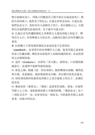 親近釋迦牟尼佛·從巴利藏經看佛陀的一生
124
修行疲極而身亡，淨飯王回應說其子絕不會在未成道前死亡。佛
陀告訴淨飯王，他對其子的信心，在過去世即是如此。久遠以前，
他們也是父子，當時亦有人謊稱其子死亡，並以遺骸示之；父親
堅信以他們歷代持戒清淨，其子絕不可能夭折。
� 巴迦巴帝苟答彌與佛陀之母摩耶夫人都是淨飯王的妃子。釋
尊出生七日，其母摩耶夫人即去世，由姨母巴迦巴帝苟答彌代為
養育。
� 拉胡喇王子的母親即佛陀出家前的妻子亞壽塔拉
（yasodharā）。此事發生時拉胡喇年方六歲，他受母親之意索取
的是王位繼承權。佛陀並未給他世上必歸消滅的財產，而是把證
悟之法傳授給他。
⑾ 惡作（dukkata）：音譯為「突吉羅」，指與身、口有關的微
細惡行，是戒律中最輕等級的違犯。
⑿ 飲乳之鶴：根據《說一切有部律》，鶴的嘴裏分泌酸，酸與乳
和合後，乳便凝結，凝結後便與水分離，所以鶴可飲乳而棄水。
⒀ 馬哈那馬與阿奴盧塔是淨飯王之弟甘露飯王的兒子，是佛陀
的堂弟
⒁ 糞掃衣即「塵堆衣」。「糞掃」意指置於道路、墓塚、垃圾堆
等塵土之上的，或指被視如塵土可厭的狀態。「糞掃衣支」是十
三頭陀支其中一支，比庫受持此一頭陀支，可捨棄對多餘之衣的
貪著，而能少欲知足。
 