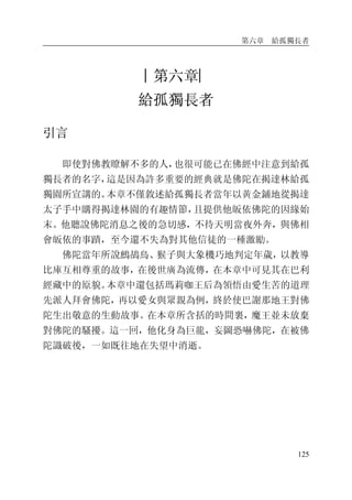 第六章 給孤獨長者
125
︱第六章︳
給孤獨長者
引言
即使對佛教瞭解不多的人，也很可能已在佛經中注意到給孤
獨長者的名字，這是因為許多重要的經典就是佛陀在揭達林給孤
獨園所宣講的。本章不僅敘述給孤獨長者當年以黃金鋪地從揭達
太子手中購得揭達林園的有趣情節，且提供他皈依佛陀的因緣始
末。他聽說佛陀消息之後的急切感，不待天明當夜外奔，與佛相
會皈依的事蹟，至今還不失為對其他信徒的一種激勵。
佛陀當年所說鷓鴣鳥、猴子與大象機巧地判定年歲，以教導
比庫互相尊重的故事，在後世廣為流傳，在本章中可見其在巴利
經藏中的原貌。本章中還包括瑪莉咖王后為領悟由愛生苦的道理
先派人拜會佛陀，再以愛女與眾親為例，終於使巴謝那地王對佛
陀生出敬意的生動故事。在本章所含括的時間裏，魔王並未放棄
對佛陀的騷擾。這一回，他化身為巨龍，妄圖恐嚇佛陀，在被佛
陀識破後，一如既往地在失望中消逝。
 