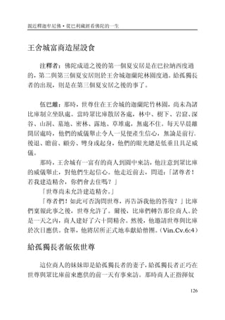 親近釋迦牟尼佛·從巴利藏經看佛陀的一生
126
王舍城富商造屋設食
注釋者：佛陀成道之後的第一個夏安居是在巴拉納西度過
的，第二與第三個夏安居則於王舍城迦蘭陀林園度過。給孤獨長
者的出現，則是在第三個夏安居之後的事了。
伍巴離：那時，世尊住在王舍城的迦蘭陀竹林園，尚未為諸
比庫制立坐臥處。當時眾比庫散居各處，林中、樹下、岩窟、深
谷、山洞、墓地、密林、露地、草堆處，無處不住。每天早晨離
開居處時，他們的威儀舉止令人一見便產生信心，無論是前行、
後退、瞻前、顧旁、彎身或起身，他們的眼光總是低垂且具足威
儀。
那時，王舍城有一富有的商人到園中來訪，他注意到眾比庫
的威儀舉止，對他們生起信心。他走近前去，問道：「諸尊者！
若我建造精舍，你們會去住嗎？」
「世尊尚未允許建造精舍。」
「尊者們！如此可否詢問世尊，再告訴我他的答復？」比庫
們稟報此事之後，世尊允許了。爾後，比庫們轉告那位商人。於
是一天之內，商人建好了六十間精舍。然後，他邀請世尊與比庫
於次日應供。食畢，他將居所正式地奉獻給僧團。（Vin.Cv.6:4）
給孤獨長者皈依世尊
這位商人的妹妹即是給孤獨長者的妻子，給孤獨長者正巧在
世尊與眾比庫前來應供的前一天有事來訪。那時商人正指揮奴
 
