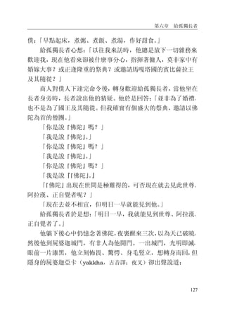第六章 給孤獨長者
127
僕：「早點起床，煮粥、煮飯、煮湯，作好甜食。」
給孤獨長者心想：「以往我來訪時，他總是放下一切雜務來
歡迎我，現在他看來卻被什麼事分心，指揮著傭人，莫非家中有
婚嫁大事？或正逢隆重的祭典？或邀請馬嘎塔國的賓比薩拉王
及其隨從？」
商人對僕人下達完命令後，轉身歡迎給孤獨長者，當他坐在
長者身旁時，長者說出他的猜疑。他於是回答：「並非為了婚禮，
也不是為了國王及其隨從。但我確實有個盛大的祭典，邀請以佛
陀為首的僧團。」
「你是說『佛陀』嗎？」
「我是說『佛陀』。」
「你是說『佛陀』嗎？」
「我是說『佛陀』。」
「你是說『佛陀』嗎？」
「我是說『『佛陀』。』
「『佛陀』出現在世間是極難得的，可否現在就去見此世尊、
阿拉漢、正自覺者呢？」
「現在去並不相宜，但明日一早就能見到他。」
給孤獨長者於是想：「明日一早，我就能見到世尊、阿拉漢、
正自覺者了。」
他躺下後心中仍憶念著佛陀，夜裏醒來三次，以為天已破曉，
然後他到屍婆迦城門，有非人為他開門。一出城門，光明即滅，
眼前一片漆黑，他立刻怖畏、驚愕、身毛豎立，想轉身而回，但
隱身的屍婆迦亞卡（yakkha，古音譯：夜叉）卻出聲說道：
 