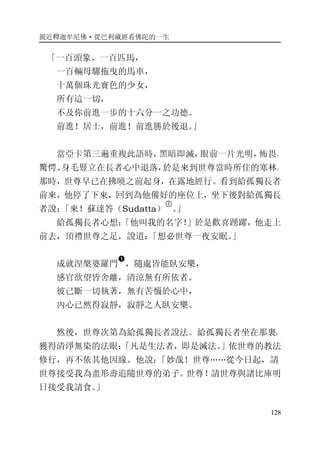 親近釋迦牟尼佛·從巴利藏經看佛陀的一生
128
「一百頭象、一百匹馬，
一百輛母騾拖曳的馬車，
十萬個珠光寶色的少女，
所有這一切，
不及你前進一步的十六分一之功德。
前進！居士，前進！前進勝於後退。」
當亞卡第三遍重複此語時，黑暗即滅，眼前一片光明，怖畏、
驚愕、身毛豎立在長者心中退落，於是來到世尊當時所住的寒林。
那時，世尊早已在拂曉之前起身，在露地經行。看到給孤獨長者
前來，他停了下來，回到為他備好的座位上，坐下後對給孤獨長
者說：「來！蘇達答（Sudatta）
�
。」
給孤獨長者心想：「他叫我的名字！」於是歡喜踴躍，他走上
前去，頂禮世尊之足，說道：「想必世尊一夜安眠。」
成就涅槃婆羅門
�
，隨處皆能臥安樂，
感官欲望皆舍離，清涼無有所依者。
彼已斷一切執著，無有苦惱於心中，
內心已然得寂靜，寂靜之人臥安樂。
然後，世尊次第為給孤獨長者說法。給孤獨長者坐在那裏，
獲得清淨無染的法眼：「凡是生法者，即是滅法。」依世尊的教法
修行，再不依其他因緣。他說：「妙哉！世尊……從今日起，請
世尊接受我為盡形壽追隨世尊的弟子。世尊！請世尊與諸比庫明
日接受我請食。」
 