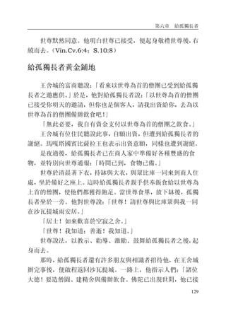第六章 給孤獨長者
129
世尊默然同意。他明白世尊已接受，便起身敬禮世尊後，右
繞而去。（Vin.Cv.6:4；S.10:8）
給孤獨長者黃金鋪地
王舍城的富商聽說：「看來以世尊為首的僧團已受到給孤獨
長者之邀應供。」於是，他對給孤獨長者說：「以世尊為首的僧團
已接受你明天的邀請，但你也是個客人，請我出資給你，去為以
世尊為首的僧團備辦飲食吧！」
「無此必要，我自有資金支付以世尊為首的僧團之飲食。」
王舍城有位住民聽說此事，自願出資，但遭到給孤獨長者的
謝絕。馬嘎塔國賓比薩拉王也表示出資意願，同樣也遭到謝絕。
是夜過後，給孤獨長者已在商人家中準備好各種豐盛的食
物，並特別向世尊通報：「時間已到，食物已備。」
世尊於清晨著下衣，持缽與大衣，與眾比庫一同來到商人住
處，坐於備好之座上。這時給孤獨長者親手供奉飯食給以世尊為
上首的僧團，使他們都獲得飽足。當世尊食畢，放下缽後，孤獨
長者坐於一旁。他對世尊說：「世尊！請世尊與比庫眾與我一同
在沙瓦提城雨安居。」
「居士！如來歡喜於空寂之舍。」
「世尊！我知道；善逝！我知道。」
世尊說法，以教示、勸導、激勵、鼓舞給孤獨長者之後，起
身而去。
那時，給孤獨長者還有許多朋友與相識者招待他，在王舍城
辦完事後，便啟程返回沙瓦提城。一路上，他指示人們：「諸位
大德！要造僧園、建精舍與備辦飲食。佛陀已出現世間，他已接
 