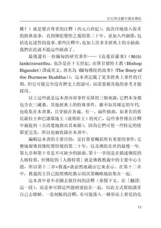 在巴利文獻中遇見佛陀
13
難？）就是覺音尊者的注釋（西元六世紀），按次序地放入很多
的經典故事，直到佛陀覺悟之後的第二十年，並加入些細節，包
括迭瓦達答的故事。那些注釋中，也加上許多非經典上的小插曲，
我們在此就不提這些插曲了。
最後還有一份緬甸的研究著作——《花蔓莊嚴事》（Mālā
lankāravatthu，也許是在十五世紀，由畢甘德特主教（Bishop
Bigandet）譯成英文，書名為《緬甸佛陀的故事》（The Story of
the Burmese Buddha）），這本書記載了更多經典上事件的日
期，但它可能完全沒有歷史上的認可，而需要藉其他的參考才能
採用。
以上這些就是這本書內容事件安排的三個來源，它們本身都
包含在三藏裏。其他經典上的特殊事件，雖不知其確定的年代，
也收集在本書裏，且穿插在各處。有一、兩件插曲，如著名的賓
比薩拉王和巴謝那地王（波斯匿王）的死亡，這些事件僅在注釋
中被提到（且清楚地指出其來源），因為它們可使一些特定的情
節更完美，所以也被收錄在本書中。
編輯這本書的主要目的，是打算要概括所有重要的事件，完
整地報導到佛陀覺悟後的第二十年，以及佛陀在世的最後一年。
第九章和第十章是不可缺少的插曲。第十一章則是在描述佛陀的
人格特質，但佛陀的「人格特質」就是佛教教義中的主要中心主
題，所以第十二章<教義>就必然地藉由它來表示。在第十二章
中，教義的主旨已按照佛陀教示的次第概略地結集在一起。
這本書中並不企圖去做任何的詮釋（參閱下文，在「翻譯」
這一段），而是寧可將這些題材連結在一起，以此方式幫助讀者
自己去瞭解。一套刻板的詮釋，有可能落入一種形而上邪見的危
 