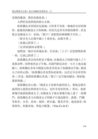 親近釋迦牟尼佛·從巴利藏經看佛陀的一生
130
受我的邀請，將沿此路前來。」
人們於是按照他的指示去做。
給孤獨長者到達沙瓦提城，立即著手尋找一個適於安居的場
所，最後找到揭達太子的林園，因其具足所有理想的條件，於是
便去見揭達太子，並說：「殿下！請把您的林園賜予另用。」
「除非有人在園中鋪上十萬黃金，此園不賣。」
「此園已經賣了。」
「長者!此園尚未變賣。」
他們請一個官員仲裁此事，官員說：「王子！在您開價的那
一刻，它就已經賣了。」
給孤獨長者以馬車把金子載來，在揭達太子的園中鋪上了十
萬個金幣。因帶來的金子不夠，在園門附近尚有一小片土地未被
鋪上。給孤獨長者命令隨從去取更多的金子來鋪蓋這空地，揭達
太子此時心想：「給孤獨長者花費如此鉅資，這肯定不是尋常的
事。」於是，他對給孤獨長者說：「夠了！這空地別鋪金，留給我，
我要佈施。」
給孤獨長者心想：「揭達太子是個有威望的人，像他這樣有
威望的人能對法與律產生信心，是件非常好的事。」所以，他把
那塊空地留給揭達太子，而揭達太子就在那塊空地上蓋了一座樓
門。給孤獨長者又在揭達太子的園子中建造精舍、露臺、門樓、
等候堂、火堂、倉庫、廁所、經行處，備妥井堂，建造澡堂，佈
置澡堂，挖掘水池，豎起大帳篷。（Vin.Cv.6:4）
 