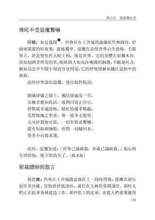 第六章 給孤獨長者
131
佛陀不受惡魔驚嚇
阿難：如是我聞
�
。世尊住在王舍城的迦蘭陀竹林園時，於
細雨濛濛的暗夜裏，露地獨坐。惡魔有意使世尊心生恐怖，毛髮
豎立，於是便化作大蛇王相，接近世尊。它的身體大如獨木舟；
頭如制酒者所用的箕；眼睛圓大如高沙喇國的銅盤；不斷地吐舌，
猶如烏雲中乍隱乍現的分岔閃電；它的呼吸聲猶如鐵匠鼓動中的
風箱。
此時世尊認出惡魔，便以偈對他說：
圓滿律儀之隱士，獨居隱處度一生，
出離者應如此活，彼與同道正合宜。
野獸縱多遍恐怖，蚊虻紛擾多爬蟲，
荒野修煉之聖者，無一能令毛髮豎。
天可碎裂地可震，一切有情盡驚嚇，
縱有短劍刺胸膛，世間一切輪回本，
覺者不向彼求護。
此時，惡魔知道：「世尊已識破我，善逝已識破我。」傷心與
失望的他，便立即消失了。（S.4:6）
窮裁縫師的怨言
伍巴離：世尊在王舍城隨意地住上一段時間後，便漸次遊行
前往韋沙離，當他終於抵達時，就住在大林的重閣講堂。那時人
們正在趕著各種建造工作，那些監工的比庫，也從人們那裏獲得
 