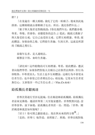 親近釋迦牟尼佛·從巴利藏經看佛陀的一生
134
麼？』
「在某處有一棵大榕樹，我吃了它的一粒種子，後來到此地
排泄，這棵榕樹就由那顆種子長出。所以，我比你們年長。」
「猴子與大象於是對鷓鴣說：『你比我們年長，我們應恭敬、
尊重、尊敬、供養你，並聽從你的忠告。』從此，鷓鴣又教猴子
與大象受持五戒，它自己也受持五戒。它們互相禮讓、尊重，彼
此體諒。身壞命終之後，它們投生善趣，生到天界。這就是所謂
的『鷓鴣之梵行』。
恭敬年長者，是人通曉法，
稱譽當下得，來時生善趣。
「諸比庫！這些動物尚可互相禮讓、尊重，彼此體諒，應試
著向他們學習。如果你們對他人宣稱自己在修習法與律，但行為
卻粗魯，不尊重別人，生活上也不互相體諒，這種行為不會使未
信者生信，也不會使已信者增長信心；相反地，它使未生信者更
無信心，又會傷害一些已生信心者。」（Vin.Cv.6:6）
給孤獨長者獻揭達
世尊次第遊行至沙瓦提城，住在揭達林給孤獨園。給孤獨長
者前來見佛後，邀請世尊第二天至他家應供，世尊默然同意。當
世尊食畢，放下缽後，給孤獨長者坐於一旁，問道：「世尊，關
於揭達林我當如何做呢？」
「居士！你可將之獻給過去、現在與未來的四方僧
�
。」
「是的，世尊！」他答道，並照做了。然後，世尊以偈對他
 