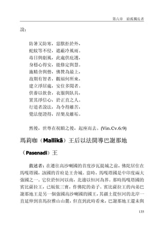 第六章 給孤獨長者
135
說：
防暑又防寒，惡獸拒於外，
蛇蚊等不侵，遮蔽冷風雨。
毒日與劇風，此處供庇護，
身穩心得安，能修定與慧。
施精舍與僧，佛贊為最上，
故期有智者，觀福何所來，
建立淨居處，安住多聞者。
供養以飲食，衣服與臥具，
置其淨信心，於正直之人。
行道者說法，為令得離苦，
覺法便證得，涅槃及離垢。
然後，世尊在祝願之後，起座而去。(Vin.Cv.6:9)
瑪莉咖（MallikMallikMallikMallikāāāā）王后以法開導巴謝那地
（PasenadiPasenadiPasenadiPasenadi）王
敘述者：在遷往高沙喇國的首度沙瓦提城之前，佛陀居住在
馬嘎塔國，該國的首府是王舍城。當時，馬嘎塔國是中印度兩大
強國之一。它位於恒河以南，北邊以恒河為界。那時馬嘎塔國的
賓比薩拉王，已皈依三寶，作佛陀的弟子。賓比薩拉王的內弟巴
謝那地王是另一個強國高沙喇國的國王，其疆土從恒河的北岸一
直延伸到喜馬拉雅山山麓，但直到此時看來，巴謝那地王還未與
 