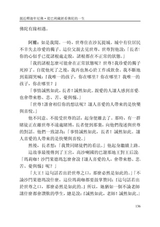 親近釋迦牟尼佛·從巴利藏經看佛陀的一生
136
佛陀有緣相遇。
阿難：如是我聞。一時，世尊住在沙瓦提城。城中有位居民
不幸失去珍愛的獨子。這位父親去見世尊，世尊對他說：「長者！
你的心似乎已從諸根處走脫，諸根都在不正常的狀態。」
「我的諸根怎麼可能會在正常狀態呢？世尊！我珍愛的獨子
死掉了。自從他死了之後，我再也無心於工作或飲食。我不斷地
到墓園哭喊：『我唯一的孩子，你在哪里？你在哪里？我唯一的
孩子，你在哪里？』
「事情誠然如此，長者！誠然如此。親愛的人讓人感到喜愛，
也會帶來愁、悲、苦、憂與惱。」
「世尊！誰會相信你的想法呢？讓人喜愛的人帶來的是快樂
與喜悅。」
他不同意、不接受世尊的話，起身便離去了。那時，有一群
賭徒正在離世尊不遠處賭博，長者便到那裏，向他們復述與世尊
的對話。他們一致認為：「事情誠然如此，長者！誠然如此。讓
人喜愛的人帶來的是快樂與喜悅。」
然後，長者想：「我贊同賭徒們的看法。」他起身繼續上路。
這故事最後傳到了王宮，高沙喇國的巴謝那地王對王后說：
「瑪莉咖！沙門果德瑪怎麼會說『讓人喜愛的人，會帶來愁、悲、
苦、憂與惱』呢？」
「大王！這句話若出於世尊之口，那麼必然是如此的。」「不
論沙門果德瑪說什麼，這位瑪莉咖都要鼓掌贊同：『這句話若出
於世尊之口，那麼必然是如此的。』所以，她猶如一個不論老師
講什麼都會讚歎的學生，總是說：『誠然如此，老師！誠然如此。』
 