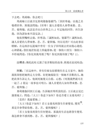 第六章 給孤獨長者
137
下去吧，瑪莉咖，你去吧！」
瑪莉咖王后就召見那利鴦伽婆羅門：「到世尊處，以我之名
敬禮世尊。然後請問他：『世尊！讓人喜愛的人會帶來愁、悲、
苦、憂與惱，此話是否出自世尊之口。』牢記他的回答，再告訴
我，因為諸如來不說妄語。」
他依照囑咐去做，世尊說：「誠然如此，婆羅門！誠然如此。
讓人喜愛的人帶來愁、悲、苦、憂與惱，何以見得？可由此事而
瞭解：在這座沙瓦提城中曾有一位女子因母親去世而傷心過度，
心神錯亂，發狂地於街道上四處徘徊，從一個街口到另一個街口，
不停地問道：『你見到我母親了嗎？你見到我母親了嗎？』」。
注釋者：佛陀此時又講了很多類似的故事，然後在結尾時說：
阿難：「在這座中，曾有位婦女結婚後住在丈夫家中，她的
親族卻想把她與丈夫分開，好把她嫁給另一個她不喜歡的人。她
把此事告訴丈夫，他刺死她後又自殺，心想：『死後我們就可在
一起了。』從這一故事也可明白，讓人喜愛的人如何帶來愁、悲、
苦、憂與惱。」
那利鴦伽回到王后處，告訴她世尊所說的話，王后就去見巴
謝那地王，問道：「大王！你意下如何？你是否愛王女婆夷利？」
「是的！我寵愛她。」
「大王！你意下如何？若王女婆夷利發生什麼變易、變異
�
，
那是否會帶給你愁、悲、苦、憂與惱呢？」
「若王女婆夷利發生任何變故，那我的生活也將發生變異，
我怎麼會不感到愁、悲、苦、憂與惱呢？」
 