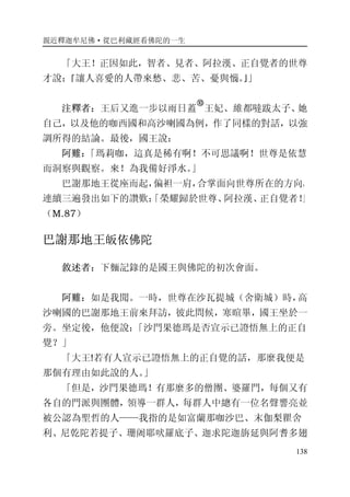 親近釋迦牟尼佛·從巴利藏經看佛陀的一生
138
「大王！正因如此，智者、見者、阿拉漢、正自覺者的世尊
才說：『讓人喜愛的人帶來愁、悲、苦、憂與惱。』」
注釋者：王后又進一步以雨日蓋
�
王妃、維都噠跋太子、她
自己，以及他的咖西國和高沙喇國為例，作了同樣的對話，以強
調所得的結論。最後，國王說：
阿難：「瑪莉咖，這真是稀有啊！不可思議啊！世尊是依慧
而洞察與觀察。來！為我備好淨水。」
巴謝那地王從座而起，偏袒一肩，合掌面向世尊所在的方向，
連續三遍發出如下的讚歎：「榮耀歸於世尊、阿拉漢、正自覺者！」
（M.87）
巴謝那地王皈依佛陀
敘述者：下麵記錄的是國王與佛陀的初次會面。
阿難：如是我聞。一時，世尊在沙瓦提城（舍衛城）時，高
沙喇國的巴謝那地王前來拜訪，彼此問候，寒暄畢，國王坐於一
旁。坐定後，他便說：「沙門果德瑪是否宣示已證悟無上的正自
覺？」
「大王!若有人宣示已證悟無上的正自覺的話，那麼我便是
那個有理由如此說的人。」
「但是，沙門果德瑪！有那麼多的僧團、婆羅門，每個又有
各自的門派與團體，領導一群人，每群人中總有一位名聲響亮並
被公認為聖哲的人——我指的是如富蘭那咖沙巴、末伽梨瞿舍
利、尼亁陀若提子、珊阇耶吠羅底子、迦求陀迦旃延與阿耆多翅
 