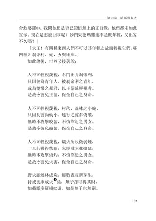 第六章 給孤獨長者
139
舍欽婆羅⑾。我問他們是否已證悟無上的正自覺，他們都未如此
宣示。現在是怎麼回事呢？沙門果德瑪難道不是既年輕，又出家
不久嗎？」
「大王！有四種東西人們不可以其年輕之故而輕視它們，哪
四種？刹帝利、蛇、火與比庫。」
如此說後，世尊又接著說：
人不可輕視蔑視，名門出身刹帝利，
只因彼為青年人。彼刹帝利之青年，
或為懷恨之暴君，以王罰施輕視者。
是故令彼免王罰，保全自己之身命。
人不可輕視蔑視，村落、森林之小蛇，
只因見彼尚幼小。速行之蛇多偽裝，
無時不攻擊咬齧，不慎靠近之男女。
是故令彼免蛇齧，保全自己之身命。
人不可輕視蔑視，熾火所現微弱煙，
一旦其獲得柴薪，火即壯大並擴延，
無時不攻擊燒灼，不慎靠近之男女。
是故令彼免火害，保全自己之身命。
野火雖燒林成炭，經數晝夜新芽生，
持戒比庫戒火
�
燒，無子孫可得其財，
如截斷多羅樹⑿頭，如是無子也無嗣。
 