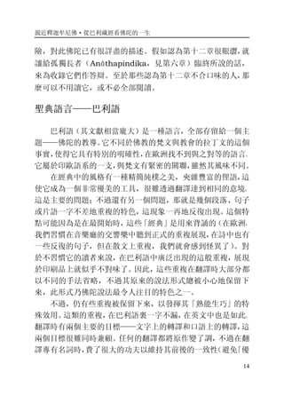 親近釋迦牟尼佛·從巴利藏經看佛陀的一生
14
險，對此佛陀已有很詳盡的描述。假如認為第十二章很艱澀，就
讓給孤獨長者（Anāthapindika，見第六章）臨終所說的話，
來為收錄它們作答辯。至於那些認為第十二章不合口味的人，那
麼可以不用讀它，或不必全部閱讀。
聖典語言——巴利語
巴利語（其文獻相當龐大）是一種語言，全部存留給一個主
題——佛陀的教導。它不同於佛教的梵文與教會的拉丁文的這個
事實，使得它具有特別的明確性，在歐洲找不到與之對等的語言。
它屬於印歐語系的一支，與梵文有緊密的關聯，雖然其風味不同。
在經典中的風格有一種精簡純樸之美，夾雜豐富的俚語，這
使它成為一個非常優美的工具，很難透過翻譯達到相同的意境。
這是主要的問題；不過還有另一個問題，那就是幾個段落、句子
或片語一字不差地重複的特色，這現象一再地反復出現。這個特
點可能因為是在最開始時，這些「經典」是用來背誦的（在歐洲，
我們習慣在音樂廳的交響樂中聽到正式的重複展現，在詩中也有
一些反復的句子，但在散文上重複，我們就會感到怪異了）。對
於不習慣它的讀者來說，在巴利語中廣泛出現的這般重複，展現
於印刷品上就似乎不對味了。因此，這些重複在翻譯時大部分都
以不同的手法省略，不過其原來的說法形式總被小心地保留下
來，此形式乃佛陀說法最令人注目的特色之一。
不過，仍有些重複被保留下來，以發揮其「熟能生巧」的特
殊效用。這類的重複，在巴利語裏一字不漏，在英文中也是如此。
翻譯時有兩個主要的目標——文字上的轉譯和口語上的轉譯，這
兩個目標很難同時兼顧。任何的翻譯都將原作變了調，不過在翻
譯專有名詞時，費了很大的功夫以維持其前後的一致性（避免「優
 