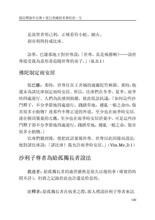 親近釋迦牟尼佛·從巴利藏經看佛陀的一生
140
是故智者明己利，正確看待小蛇、細火、
刹帝利與持戒比庫。
語畢，巴謝那地王對世尊說：「世尊，真是殊勝啊！……請世
尊接受我為盡形壽追隨世尊的弟子。」（S.3:1）
佛陀制定雨安居
伍巴離：那時，世尊住在王舍城的迦蘭陀竹林園。那時，他
還未為諸比庫制定雨時安居。所以，比庫們在冬季、夏季、雨季
時四處遊行。人們為此感到煩擾，彼此低語抗議：「如何這些沙
門釋子，不分季節地四處遊行，踐踏草地，擾亂一根之命⒀，傷
害很多小動物？連那些不傳正道的外道，至少也在雨季時安居；
連在樹頂築巢的兀鷹，至少也在雨季時安居於巢中。可是這些沙
門釋子卻不分季節地四處遊行，踐踏草地，擾亂一根之命，傷害
很多小動物。」
比庫們聽到後，便把此話稟報世尊。世尊以此因緣而說法，
他對諸比庫說：「諸比庫！我允許雨季時安居。」（Vin.Mv.3:1）
沙利子尊者為給孤獨長者說法
敘述者：給孤獨長者的逝世雖然是很久以後的事（確實的時
間不詳），但將之記錄於此也許還是恰當的。
注釋者：給孤獨長者在病重之際，派人禮請沙利子尊者來訪。
 