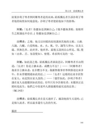 第六章 給孤獨長者
141
結果沙利子尊者與阿難尊者赴約而來，給孤獨長者告訴沙利子尊
者他的病情如何地惡化，沙利子尊者便給他如下的指導：
阿難：「長者！你應如是訓練自己：『我不應執著眼，依眼所
生之眼識也不存在。』你應如是訓練自己。」
注釋者：之後，他又以同樣的原則講到其他的五根、六塵、
六識、六觸、六受與地、水、火、風、空、識等六界⒁，以及五
蘊、四無色界、此世界、他世界，最後又說到以心所見、聞、覺
知（由鼻、舌、身說覺知）、察覺、希求與可及的一切。
阿難：如此說之後，給孤獨長者涕淚悲泣，阿難尊者不由問
道：「長者！你是言猶未盡，或體力不支？」——「阿難尊者！
我並非言猶未盡，也非體力不支。我雖然敬事世尊與修道比庫多
年，但未曾聽聞過如此的法。」——「長者！這樣的法並非針對
在家人，而是對出家人說的。」——「儘管如此，沙利子尊者！
讓在家人也能聽到如此的法。有些只有少許塵垢者，未聽到正法
將枉度此生，他們之中的某些人將能獲得最究竟的法智。」
（M.143）
注釋者：給孤獨長者在當天過世了，據說他投生天道時，已
是個入流者，所以最多還有七次的生死。
原注
 