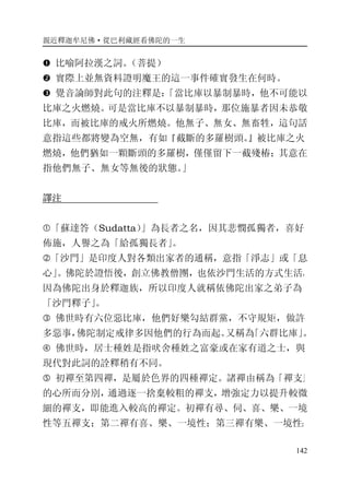 親近釋迦牟尼佛·從巴利藏經看佛陀的一生
142
� 比喻阿拉漢之詞。（菩提）
� 實際上並無資料證明魔王的這一事件確實發生在何時。
� 覺音論師對此句的注釋是：「當比庫以暴制暴時，他不可能以
比庫之火燃燒。可是當比庫不以暴制暴時，那位施暴者因未恭敬
比庫，而被比庫的戒火所燃燒。他無子、無女、無畜牲，這句話
意指這些都將變為空無，有如『截斷的多羅樹頭。』被比庫之火
燃燒，他們猶如一顆斷頭的多羅樹，僅僅留下一截殘椿；其意在
指他們無子、無女等無後的狀態。」
譯注
�「蘇達答（Sudatta）」為長者之名，因其悲憫孤獨者，喜好
佈施，人譽之為「給孤獨長者」。
�「沙門」是印度人對各類出家者的通稱，意指「淨志」或「息
心」。佛陀於證悟後，創立佛教僧團，也依沙門生活的方式生活，
因為佛陀出身於釋迦族，所以印度人就稱依佛陀出家之弟子為
「沙門釋子」。
� 佛世時有六位惡比庫，他們好樂勾結群黨，不守規矩，做許
多惡事，佛陀制定戒律多因他們的行為而起。又稱為「六群比庫」。
� 佛世時，居士種姓是指吠舍種姓之富豪或在家有道之士，與
現代對此詞的詮釋稍有不同。
� 初禪至第四禪，是屬於色界的四種禪定。諸禪由稱為「禪支」
的心所而分別，通過逐一捨棄較粗的禪支，增強定力以提升較微
細的禪支，即能進入較高的禪定。初禪有尋、伺、喜、樂、一境
性等五禪支；第二禪有喜、樂、一境性；第三禪有樂、一境性；
 