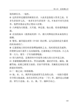第六章 給孤獨長者
143
第四禪有舍、一境性。
� 這四者即是獲得四種果位者。入流者意指進入聖者之流，至
多生於欲界七次，一來者至多生於欲界一次，不來者不再生於欲
界，他們其後必定得正覺而入涅槃。
� 六神通為天眼通、天耳通、神足通、他心通、宿命通與漏盡
通。
� 在別的版本（漢譯或英譯）中，都只列舉現在與未來的四方
僧團。
� 變異：據菩提比庫對《中部》的注釋，這句話指的是生嚴重
的疾病或死亡。
� 巴謝那地王即位時欲娶釋迦種姓之女，馬哈那馬畏其威勢，
佯將婢女雨日蓋作王女而嫁給他。巴謝那地王不明真相，立之為
第一夫人，後生一子名為維都噠跋。
⑾ 即六師外道，是佛世時中印度勢力較大的六位外道之師。
⑿ 多羅樹屬棕櫚科喬木，學名扇棕櫚，盛產於印度、緬甸、錫
蘭等地，此樹之樹葉呈扇狀，頁面平滑堅實，其嫩葉是刻寫貝葉
經最好的材料。
⒀「一根之命」即指植物。
⒁ 地、水、火、風四界是組成眾生色身的元素，一切組合還要
有空間方能成就，故有在四界之外加一「空」界。識界是心的總
說。眾生只是地、水、火、風、空、識和合而已。
 