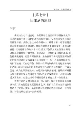 第七章 比庫尼的出現
145
∣第七章∣
比庫尼的出現
引言
佛陀出生七日後喪母，由其姨母巴迦巴帝苟答彌撫養成年。
本章的兩個主角分別是巴迦巴帝苟答彌之子、佛陀同父異母的弟
弟難達尊者，以及巴迦巴帝苟答彌本人。難達尊者一時不堪對美
麗未婚妻的思念而想還俗，佛陀在聽到其中的原委後，不但未指
責他，反而將難達帶到三十三天，將五百位鴿足天女許諾給難達，
以作為他繼續修行的獎賞。難達為這一安排倍受同修的譏諷，促
使他獨處精進，而證得阿拉漢果，主動解除了佛陀的許諾阿拉漢
陀的姨母巴迦巴帝苟答彌發心出家修行，卻一再地為佛陀所拒。
她仍不放棄，又自行剃發，帶領一群釋迦族的婦女遠行至佛陀所
在之處。富有同情心的阿難尊者見到巴迦巴帝苟答彌的一片誠心
苦意，代為女眾請願出家，亦遭到佛陀斷然拒絕。聰敏的阿難轉
而問到女眾出家是否可證得四果。終於促成佛陀訂下八敬法而接
受女眾出家。巴迦巴帝苟答彌於是成了歷史上第一位比庫尼。
值得注意的是對女眾出家一事，佛陀不僅訂下相當嚴格的督
導制度，將她們的地位置於比庫之下，且預言女眾出家將使佛法
無法久住於世。相信不少讀者會有興趣對這些題目作進一步的討
論，可惜這些已超出本書的範圍。
 