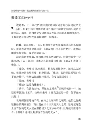 親近釋迦牟尼佛·從巴利藏經看佛陀的一生
146
難達不喜於梵行
敘述者：上一章我們說到佛陀是如何同意到沙瓦提城結夏
�
。所以，如果史料中對佛陀成道之後前三個夏安居的記載是正
確的話，那麼，第四個夏安居應當是在揭達林給孤獨園度過的。
下麵就是可能發生在那個期間的一個故事。
阿難：如是我聞。一時，世尊住在沙瓦提城揭達林給孤獨園
時，難達尊者對其他比庫說：「朋友們！我不喜於梵行，我無法
繼續保持梵行，我要舍道還俗。」
諸比庫到世尊處，稟報難達尊者所講的話。世尊對其中一位
比庫說：「去！比庫！以我之名對難達比庫說: 『朋友！老師召
喚你』」。
「遵命，世尊！」比庫應道。他去見難達尊者，把消息告訴
他。難達於是去見世尊，世尊問道：「難達！真的是這樣嗎？你
不喜於梵行，你無法繼續保持梵行，你要舍道還俗？」
「是的，世尊！」
「難達！這是為什麼呢？」
「世尊，在我出家時，釋迦族之國美
�
正梳頭梳到一半，她
凝視著我說：『王子，快快回來吧！』當我憶起這一幕，便不喜於
梵行。」
世尊握住難達的手臂，在如力士屈伸臂之頃間，他們已從揭
達林給孤獨園消失，而出現在三十三天的天人之間。這時正好逢
上五百位鴿足天女正在服待諸天之王沙咖天帝。世尊便問難達尊
者：「難達！你可見到那五百位鴿足天女？」
 