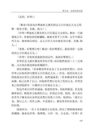 第七章 比庫尼的出現
147
「是的，世尊！」
「難達！你認為在釋迦族之國美與這五百位鴿足天女之間，
哪一個更可愛、美麗、動人？」
「世尊！釋迦族之國美與五百位鴿足天女相比，猶如一只被
燙傷且耳、鼻被削落的雌獼猴。她根本算不上什麼，完全不像這
些天女，她實無法相比。這五百位天女比她更為可愛、美麗、動
人。」
「那麼，好樂梵行吧！難達！你好樂梵行，我保證你一定能
得到五百位鴿足天女。」
「世尊！若您保證我能得到這些，我就好樂梵行。」
世尊於是又握住難達尊者的手臂，如同他們來到三十三天那
般，又出現在揭達林給孤獨園中。
諸比庫聽說：「看來難達尊者是為了天女而修習梵行，因為
世尊已向他保證可獲得五百位鴿足天女。」於是，他的比庫之友
將他視為出賣自己的受雇者。他們議論著：「看來難達尊者是個
雇傭，他已出賣了自己，因他修習梵行是為了得到天女。世尊看
來已保證他將有一日獲得五百位鴿足天女。」
對這些來自同伴的議論，他感到受辱、羞恥與厭惡。於是他
離群索居，精進努力地調伏自己，於現法自證，現證，進入並住
於善男子離家而出家所追求梵行的無上目的。他證知：「我生已
盡，梵行已立，所作已辦，不受後有」。難達尊者阿拉漢為一位
阿拉漢。
深夜時分，一位十分美麗的天女現身，照亮了整個揭達林給
孤獨園，她來見世尊，敬禮後，立於一旁。天女說：「世尊！世
 