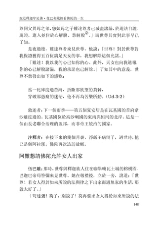 親近釋迦牟尼佛·從巴利藏經看佛陀的一生
148
尊同父異母之弟，您姨母之子難達尊者已滅盡諸漏，於現法自證，
現證，進入並住於心解脫、慧解脫
�
。」而世尊其實對此事早已
了知。
是夜過後，難達尊者來見世尊，他說：「世尊！對於世尊對
我保證獲得五百位鴿足天女的事，我想解除這個允諾。」
「難達！我以我的心已知你的心。此外，天女也向我通報。
你的心已解脫諸漏，我的承諾也已解除。」了知其中的意義，世
尊不禁發出如下的感歎：
當一比庫度過苦海，折斷那欲望的荊棘，
穿破那愚癡的迷茫，他不再為苦樂所動。（Ud.3:2）
敘述者：下一個雨季——第五個夏安居是在瓦基國的首府韋
沙離度過的。瓦基國位於高沙喇國的東南與恒河的北岸。這是一
個由長老聯合治理的盟邦，而非帝王統治的國家。
注釋者：在接下來的幾個月裏，淨飯王病倒了，過世時，他
已是個阿拉漢。佛陀再次造訪故鄉。
阿難懇請佛陀允許女人出家
伍巴離：那時，世尊與釋迦族人住在咖畢喇瓦土城的榕樹園，
巴迦巴帝苟答彌來見世尊。她在敬禮後，立於一旁，說道：「世
尊！若女人得於如來所說的法與律之下出家而過無家的生活，那
就太好了。」
「苟達彌！夠了，別說了！莫再要求女人得於如來所說的法
 