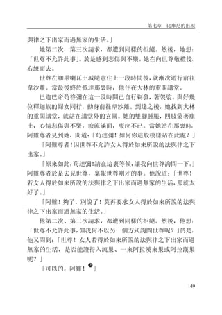 第七章 比庫尼的出現
149
與律之下出家而過無家的生活。」
她第二次，第三次請求，都遭到同樣的拒絕。然後，她想：
「世尊不允許此事」。於是感到悲傷與不樂。她在向世尊敬禮後，
右繞而去。
世尊在咖畢喇瓦土城隨意住上一段時間後，就漸次遊行前往
韋沙離。當最後終於抵達那裏時，他住在大林的重閣講堂。
巴迦巴帝苟答彌在這一段時間已自行剃發，著袈裟。與好幾
位釋迦族的婦女同行，動身前往韋沙離。到達之後，她找到大林
的重閣講堂，就站在講堂外的玄關。她的雙腳腫脹，四肢蒙著塵
土，心情悲傷與不樂，淚流滿面，啜泣不已。當她站在那裏時，
阿難尊者見到她，問道：「苟達彌！如何你這般模樣站在此處？」
「阿難尊者！因世尊不允許女人得於如來所說的法與律之下
出家。」
「原來如此，苟達彌！請在這裏等候，讓我向世尊詢問一下。」
阿難尊者於是去見世尊，稟報世尊剛才的事。他說道：「世尊！
若女人得於如來所說的法與律之下出家而過無家的生活，那就太
好了。」
「阿難！夠了，別說了！莫再要求女人得於如來所說的法與
律之下出家而過無家的生活。」
他第二次、第三次請求，都遭到同樣的拒絕。然後，他想：
「世尊不允許此事，但我何不以另一個方式詢問世尊呢？」於是，
他又問到：「世尊！女人若得於如來所說的法與律之下出家而過
無家的生活，是否能證得入流果、一來阿拉漢來果或阿拉漢果
呢？」
「可以的，阿難！
�
」
 