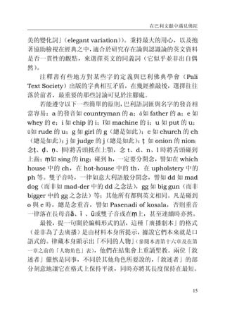 在巴利文獻中遇見佛陀
15
美的變化詞」（elegant variation））。秉持最大的用心，以及抱
著協助檢視在經典之中，適合於研究存在論與認識論的英文資料
是否一貫性的觀點，來選擇英文的同義詞（它似乎並非出自偶
然）。
注釋書有些地方對某些字的定義與巴利佛典學會（Pali
Text Society）出版的字典相互矛盾，在幾經推敲後，選擇往往
落於前者，最重要的那些討論可見於注腳處。
若能遵守以下一些簡單的原則，巴利語詞匯與名字的發音相
當容易：a 的發音如 countryman 的 a；ā如 father 的 a；e 如
whey 的 e；i 如 chip 的 i；ī如 machine 的 i；u 如 put 的 u；
ū如 rude 的 u；g 如 girl 的 g（總是如此）；c 如 church 的 ch
（總是如此）；j 如 judge 的 j（總是如此）；ṭ 如 onion 的 nion；
念ṭ、ḍ、ṇ、ḷ時將舌頭抵在上顎，念 t、d、n、l 時將舌頭碰到
上齒；ṃ如 sing 的 ing；碰到 h，一定要分開念，譬如在 which
house 中的 ch，在 hot-house 中的 th，在 upholstery 中的
ph 等。雙子音時，一律如意大利語般分開念，譬如 dd 如 mad
dog（而非如 mad-der 中的 dd 之念法），gg 如 big gun（而非
bigger 中的 gg 之念法）等；其他所有都與英文相同。凡是碰到
o 與 e 時，總是念重音，譬如 Pasenadi of kosala，否則重音
一律落在長母音ā、ī 、ū或雙子音或在ṃ上，甚至連續時亦然。
最後，提一句關於編輯形式的話，這種「廣播劇本」的格式
（並非為了去廣播）是由材料本身所提示，據說它們本來就是口
語式的。律藏本身顯示出「不同的人物」（參閱本書第十六章及在第
一章之前的「人物角色」表），他們在結集會上重誦聖教。兩位「敘
述者」儼然是同事，不同於其他角色所要說的，「敘述者」的部
分刻意地讓它在格式上保持平淡，同時亦將其長度保持在最短。
 