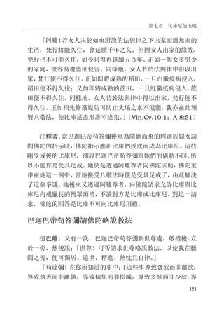 第七章 比庫尼的出現
151
「阿難！若女人未於如來所說的法與律之下出家而過無家的
生活，梵行將能久住，會延續千年之久。但因女人出家的緣故，
梵行已不可能久住，如今只得再延續五百年。正如一個女多男少
的家庭，很容易遭盜匪侵害。同樣地，女人若於法與律中得以出
家，梵行便不得久住。正如即將成熟的稻田，一旦白黴疫病侵入，
稻田便不得久住；又如即將成熟的蔗田，一旦紅黴疫病侵入，蔗
田便不得久住。同樣地，女人若於法與律中得以出家，梵行便不
得久住。正如預先修築堤防可防止大壩之水不氾濫，我亦在此預
製八敬法，使比庫尼盡形壽不違犯。」（Vin.Cv.10:1；A.8:51）
注釋者：當巴迦巴帝苟答彌後來為隨她而來的釋迦族婦女請
問佛陀的指示時，佛陀指示應由比庫們授戒而成為比庫尼。這些
剛受戒後的比庫尼，卻說巴迦巴帝苟答彌跟她們的儀軌不同，所
以不能算是受具足戒。她於是透過阿難尊者向佛陀求助，佛陀重
申在她這一例中，當她接受八敬法時便是受具足戒了，由此解決
了這個爭議。她後來又透過阿難尊者，向佛陀請求允許比庫與比
庫尼向戒臘長的僧眾頂禮，不論對方是比庫或比庫尼。對這一請
求，佛陀的回答是比庫不可向比庫尼頂禮。
巴迦巴帝苟答彌請佛陀略說教法
伍巴離：又有一次，巴迦巴帝苟答彌到世尊處，敬禮後，立
於一旁，然後說：「世尊！可否請求世尊略說教法，以使我在聽
聞之後，便可獨居、遠世、精進、熱忱且自律。」
「苟達彌！在你所知道的事中：『這些事導致貪欲而非離欲；
導致執著而非離執；導致積集而非損減；導致多欲而非少欲；導
 