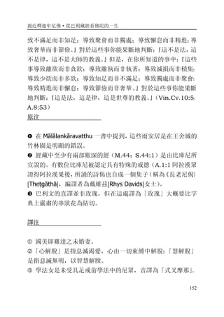 親近釋迦牟尼佛·從巴利藏經看佛陀的一生
152
致不滿足而非知足；導致聚會而非獨處；導致懈怠而非精進；導
致奢華而非節儉。』對於這些事你能果斷地判斷：『這不是法，這
不是律，這不是大師的教義。』但是，在你所知道的事中：『這些
事導致離欲而非貪欲；導致離執而非執著；導致減損而非積集；
導致少欲而非多欲；導致知足而非不滿足；導致獨處而非聚會；
導致精進而非懈怠；導致節儉而非奢華。』對於這些事你能果斷
地判斷：『這是法，這是律，這是世尊的教義。』（Vin.Cv.10:5；
A.8:53）
原注
� 在 Mālālankāravatthu 一書中提到，這些雨安居是在王舍城的
竹林園是明顯的錯誤。
� 經藏中至少有兩部艱深的經（M.44；S.44:1）是由比庫尼所
宣說的。有數位比庫尼被認定具有特殊的戒德（A.1:1 阿拉漢眾
證得阿拉漢果後，所誦的詩偈也自成一個集子（稱為《長老尼偈》
[Theṭgāthā]，編譯者為戴維茲[Rhys Davids]女士）。
� 巴利文的直譯並非玫瑰，但在這處譯為「玫瑰」大概要比字
典上嚴肅的串狀花為貼切。
譯注
� 國美即難達之未婚妻。
�「心解脫」是指息滅渴愛，心由一切束縛中解脫；「慧解脫」
是指息滅無明，以智慧解脫。
� 學法女是未受具足戒前學法中的尼眾，音譯為「式叉摩那」。
 