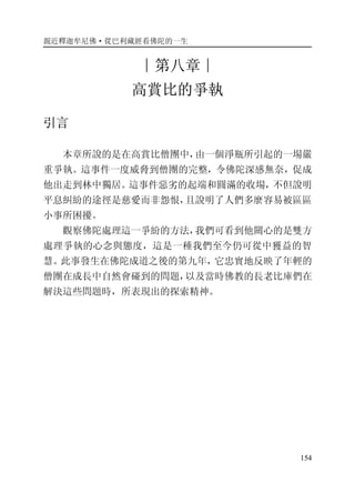 親近釋迦牟尼佛·從巴利藏經看佛陀的一生
154
∣第八章∣
高賞比的爭執
引言
本章所說的是在高賞比僧團中，由一個淨瓶所引起的一場嚴
重爭執。這事件一度威脅到僧團的完整，令佛陀深感無奈，促成
他出走到林中獨居。這事件惡劣的起端和圓滿的收場，不但說明
平息糾紛的途徑是慈愛而非怨恨，且說明了人們多麼容易被區區
小事所困擾。
觀察佛陀處理這一爭紛的方法，我們可看到他關心的是雙方
處理爭執的心念與態度，這是一種我們至今仍可從中獲益的智
慧。此事發生在佛陀成道之後的第九年，它忠實地反映了年輕的
僧團在成長中自然會碰到的問題，以及當時佛教的長老比庫們在
解決這些問題時，所表現出的探索精神。
 