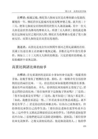 第八章 高賞比的爭執
155
注釋者：根據記載，佛陀第六個雨安居是在摩拘羅山度過的，
爾後的一年，佛陀於沙瓦提城再度展現雙神變之後，就升到三十
三天，將第七個雨安居的時間用於對天人講說論藏，其中一位天
人即是前世曾為佛母的摩耶夫人。所謂「天人降世」指的就是佛
陀在這個雨安居之後回到人間。佛陀在失收摩羅山度過了第八個
雨安居，而第九個則是在高賞比度過的。
敘述者：高賞比是夾在恒河與閻牟那河之間瓦薩國的首府。
其國王伍達亞那王在經藏中幾無記載。多數在這些年發生的事
件，例如上三十三天與天人降世的傳說，只見於後世的增補，在
原始藏經中並無記錄。
高賞比與諸比庫的紛爭
注釋者：首先要講到的是區區小事如何會引起第一場嚴重的
爭執，並幾乎導致了僧團的分裂。那時，在一個精舍有分別持律
與持法的兩位比庫。一天，持法的比庫如廁後將淨瓶留在那裏，
裏面有些未用過的水。不久，持律的比庫到廁所去發現了它，於
是去問持法的比庫：「你在廁所留下這個瓶子與水嗎？」「是的。」
「你不知道那是有罪嗎？」「是的，我不知道！」「朋友！那是罪。」
「如此，我應當承認這一點。」「但若此事出於無意或遺忘，就不
算是有罪了。」於是持法的比庫離去時，以為自己並無過失。但
持律的比庫對自己的學生說：「那位持法老師在犯罪時並不自
知。」這些學生又將此話傳給持法比庫的學生：「你們的老師犯罪
尚不自知。」當他們把這話又說給老師聽時，老師說：「那位持律
比庫先說無罪，之後又說相反的話，他是個說謊的人。」他的學
 
