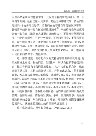 第八章 高賞比的爭執
157
別以為某某比庫理應被舉罪，只因為『我們認為如此』。以一比
庫犯罪為例，他自己雖不見其罪，其他比庫卻見其罪，若他們如
此認為：『他多聞且好學，若我們在他不見自罪的情況下舉罪，
我們將不能與他一起在伍波薩他日誦戒
�
，不能於雨安居結束時
與他一起自恣（邀請他人諫舉自己的過失），不能執行僧團的議
決，不能同席而坐，不能分享粥食，不能同堂用食，不能同簷而
住，還不能同禮長老，我們做這些事將沒有他的參與。因此，將
會發生爭論、爭吵、激辯與紛爭，而最終導致僧團的分裂、別住
與分歧。』那麼，那些深知僧團分裂嚴重後果的人，就不應在他
不見自罪的情形下，對他舉罪。」
這一席話講完，世尊起身又到支持被舉罪者的諸比庫處。他
坐於備好之座後，對他們說：「諸比庫！別以為犯罪不應受到糾
正，僅因你們認為『我們並無違犯』。以一比庫犯罪為例，他自
己雖不見其罪，其他比庫卻見其罪。若他如此認為：『他多聞且
好學，若為自己或為他人的緣故，透過貪、瞋、癡、畏而墮落是
愚蠢的。若這些比庫以我不自見罪而對我舉罪，他們將不能與我
一起在伍波薩他日誦戒，不能於雨安居結束時與我一起自恣，不
能執行僧團的議決，不能同席而坐，不能分享粥食，不能同堂用
食，不能同簷而住，還不能同禮長老，他們做這些事將沒有我的
參與。也因為如此，將會發生爭論、爭吵、激辯與紛爭，而最終
導致僧團的分裂、別住與分歧。』那麼，那些深知僧團分裂嚴重
後果的人，就應出於對他人的信任而承認犯罪。」
這一席話講完，世尊起身離去。（Vin.Mv.10:1）
 