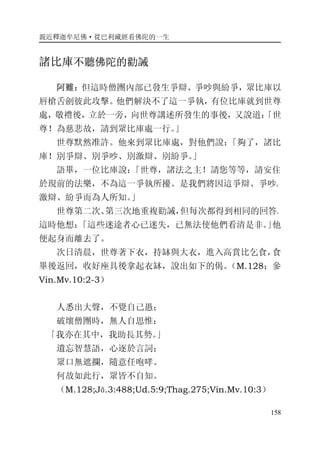親近釋迦牟尼佛·從巴利藏經看佛陀的一生
158
諸比庫不聽佛陀的勸誡
阿難：但這時僧團內部已發生爭辯、爭吵與紛爭，眾比庫以
唇槍舌劍彼此攻擊。他們解決不了這一爭執，有位比庫就到世尊
處，敬禮後，立於一旁，向世尊講述所發生的事後，又說道：「世
尊！為慈悲故，請到眾比庫處一行。」
世尊默然准許。他來到眾比庫處，對他們說：「夠了，諸比
庫！別爭辯、別爭吵、別激辯、別紛爭。」
語畢，一位比庫說：「世尊，諸法之主！請您等等，請安住
於現前的法樂，不為這一爭執所擾。是我們將因這爭辯、爭吵、
激辯、紛爭而為人所知。」
世尊第二次、第三次地重複勸誡，但每次都得到相同的回答。
這時他想：「這些迷途者心已迷失，已無法使他們看清是非。」他
便起身而離去了。
次日清晨，世尊著下衣，持缽與大衣，進入高賞比乞食，食
畢後返回，收好座具後拿起衣缽，說出如下的偈。（M.128；參
Vin.Mv.10:2-3）
人悉出大聲，不覺自己愚；
破壞僧團時，無人自思惟：
「我亦在其中，我助長其勢。」
遺忘智慧語，心逐於言詞；
眾口無遮攔，隨意任咆哮。
何故如此行，眾皆不自知。
（M.128;Jā.3:488;Ud.5:9;Thag.275;Vin.Mv.10:3）
 