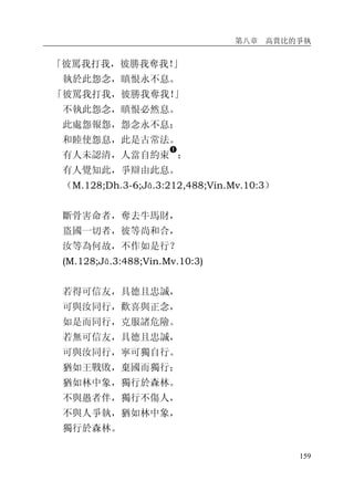 第八章 高賞比的爭執
159
「彼罵我打我，彼勝我奪我！」
執於此怨念，瞋恨永不息。
「彼罵我打我，彼勝我奪我！」
不執此怨念，瞋恨必然息。
此處怨報怨，怨念永不息；
和睦使怨息，此是古常法。
有人未認清，人當自約束
�
；
有人覺知此，爭辯由此息。
（M.128;Dh.3-6;Jā.3:212,488;Vin.Mv.10:3）
斷骨害命者，奪去牛馬財，
盜國一切者，彼等尚和合，
汝等為何故，不作如是行？
(M.128;Jā.3:488;Vin.Mv.10:3)
若得可信友，具德且忠誠，
可與汝同行，歡喜與正念，
如是而同行，克服諸危險。
若無可信友，具德且忠誠，
可與汝同行，寧可獨自行。
猶如王戰敗，棄國而獨行；
猶如林中象，獨行於森林。
不與愚者伴，獨行不傷人，
不與人爭執，猶如林中象，
獨行於森林。
 