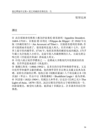 親近釋迦牟尼佛·從巴利藏經看佛陀的一生
16
髻智比庫
譯注
——————————
� 此位耶穌會的傳教士應為伊波裏托·德基德利（Ippolito Desideri，
1684-1733）。菲裏波·德·菲利比（Filippo de filippi）於 1932 年出
版《西藏的報告》（An Account of Tibet），宣揚德基德利的事蹟，作
者可能將兩者混淆了。德基德利是義大利人，住於西藏十七年，是世
界上最早的西藏學者。1716 年，他把基督教的綱要寫成西藏語，1717
年藏王允許他進入小昭寺，是最早進入西藏僧團的白人，且最先將宗
喀巴的《菩提道次第論》譯成義大利文。
� 印度六派正統哲學體系之一，是構成大多數現代印度教派別的基
礎，其哲學思想來源於《奧義書》。
� 徹爾巴斯基（1866-1942），是著名的印度學和佛教學專家，又是
印度哲學和藏學文獻的權威，他的佛學著作多以梵文及藏文原典為基
礎，並附有詳細的注釋。他校訂過《現觀莊嚴論》八千頌及藏文本《俱
舍論》（單品），作品中以《佛教邏輯》（Buddhist Logic）最為著稱。
� 阿諾德（1832-1904），英國詩人和學者，以史詩《亞洲之光》（The
Light of Asia，1879）聞名。該詩以優美抒情的文字稱頌佛陀的一生。
因辭藻優美，極受時人歡迎，被譯成十多國語文，許多讀者因而信仰
佛教。
 