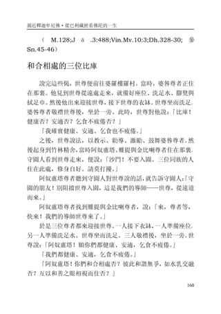 親近釋迦牟尼佛·從巴利藏經看佛陀的一生
160
（ M.128;J ā .3:488;Vin.Mv.10:3;Dh.328-30; 參
Sn.45-46）
和合相處的三位比庫
說完這些偈，世尊便前往婆羅樓羅村。當時，婆咎尊者正住
在那裏。他見到世尊從遠處走來，就備好座位、洗足水、腳凳與
拭足巾。然後他出來迎接世尊，接下世尊的衣缽。世尊坐而洗足。
婆咎尊者敬禮世尊後，坐於一旁。此時，世尊對他說：「比庫！
健康否？安適否？乞食不疲倦否？」
「我確實健康、安適、乞食也不疲倦。」
之後，世尊說法，以教示、勸導、激勵、鼓舞婆咎尊者。然
後起身到竹林精舍，當時阿奴盧塔、難提與金比喇尊者住在那裏。
守園人看到世尊走來，便說：「沙門！不要入園。三位同族的人
住在此處，修身自好。請莫打擾。」
阿奴盧塔尊者聽到守園人對世尊說的話，就告訴守園人：「守
園的朋友！別阻擋世尊入園，這是我們的導師——世尊，從遠道
而來。」
阿奴盧塔尊者找到難提與金比喇尊者，說：「來，尊者等，
快來！我們的導師世尊來了。」
於是三位尊者都來迎接世尊。一人接下衣缽，一人準備座位，
另一人準備洗足水。世尊坐而洗足。三人敬禮後，坐於一旁。世
尊說：「阿奴盧塔！願你們都健康、安適，乞食不疲倦。」
「我們都健康、安適，乞食不疲倦。」
「阿奴盧塔！你們和合相處否？彼此和諧無爭，如水乳交融
否？互以和善之眼相視而住否？」
 