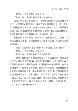 第八章 高賞比的爭執
161
「是的，世尊！我們正是如此。」
「那麼，阿奴盧塔！你們的生活究竟如何？」
這時，阿奴盧塔尊者回答：「世尊！我想能與這樣的梵行者
共住，是我得利，我的善利。我在人前人後都能於身、語、意中，
保持對他們的慈善之心，我作如是想：『我何不將自己想做的事
放到一旁，而來做他們想做的事呢？』如此一想，我就這樣做了。
世尊！我想我們的身體雖相異，但心是同一的。」
其他兩位尊者各自說了同樣的話，他們補充說：「世尊！我
們就這樣和合相處，彼此和諧無爭，如水乳交融，互以和善之眼
相視而住。」
「薩度！薩度！阿奴盧塔，你們各自不放逸、精勤、自製否？」
「是的，世尊！我們正是如此。」
「那麼，阿奴盧塔！你們究竟如何生活？」
「世尊！我們之間無論是誰最先從村落乞食回來，都會先備
好座位、飲用水與洗濯水，並把廢物桶放好。最後回來的人，若
有需要則可吃任何剩餘的食物，否則就把剩飯扔到無草之處或無
生物的水中。他會收拾好座位、飲用水與洗濯水，把廢物桶洗淨
後放好，然後清掃食堂。不論是誰注意到裝飲用、洗濯或廁所水
的甕不滿或空無時，都會去打水。如果太重，他會打手勢招呼另
一個人，兩人一起合作完成。我們不會為此而交談，但我們每五
日會共坐徹夜談法。我們就如此不放逸、精勤、自製地生活。」
（M．128；Vin.Mv.10:4）
 