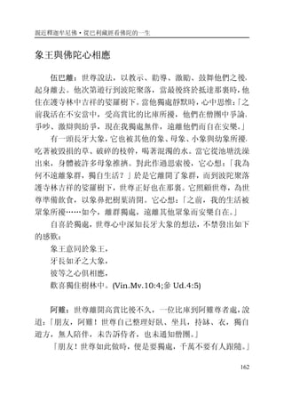 親近釋迦牟尼佛·從巴利藏經看佛陀的一生
162
象王與佛陀心相應
伍巴離：世尊說法，以教示、勸導、激勵、鼓舞他們之後，
起身離去。他次第遊行到波陀聚落，當最後終於抵達那裏時，他
住在護寺林中吉祥的娑羅樹下。當他獨處靜默時，心中思惟：「之
前我活在不安當中，受高賞比的比庫所擾，他們在僧團中爭論、
爭吵、激辯與紛爭，現在我獨處無伴，遠離他們而自在安樂。」
有一頭長牙大象，它也被其他的象、母象、小象與幼象所擾，
吃著被毀損的草、破碎的枝幹，喝著混濁的水。當它從池塘洗澡
出來，身體被許多母象推擠。對此作過思索後，它心想：「我為
何不遠離象群，獨自生活？」於是它離開了象群，而到波陀聚落
護寺林吉祥的娑羅樹下，世尊正好也在那裏。它照顧世尊，為世
尊準備飲食，以象鼻把樹葉清開。它心想：「之前，我的生活被
眾象所擾……如今，離群獨處，遠離其他眾象而安樂自在。」
自喜於獨處，世尊心中深知長牙大象的想法，不禁發出如下
的感歎：
象王意同於象王，
牙長如矛之大象，
彼等之心俱相應，
歡喜獨住樹林中。(Vin.Mv.10:4;參 Ud.4:5)
阿難：世尊離開高賞比後不久，一位比庫到阿難尊者處，說
道：「朋友，阿難！世尊自己整理好臥、坐具，持缽、衣，獨自
遊方，無人陪伴，未告訴侍者，也未通知僧團。」
「朋友！世尊如此做時，便是要獨處，千萬不要有人跟隨。」
 