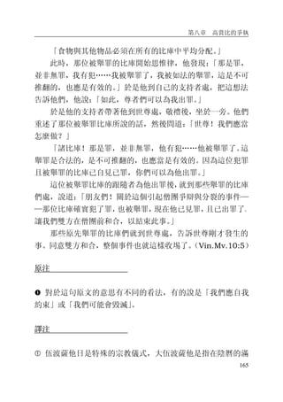 第八章 高賞比的爭執
165
「食物與其他物品必須在所有的比庫中平均分配。」
此時，那位被舉罪的比庫開始思惟律，他發現：「那是罪，
並非無罪，我有犯……我被舉罪了，我被如法的舉罪，這是不可
推翻的，也應是有效的。」於是他到自己的支持者處，把這想法
告訴他們，他說：「如此，尊者們可以為我出罪。」
於是他的支持者帶著他到世尊處，敬禮後，坐於一旁。他們
重述了那位被舉罪比庫所說的話，然後問道：「世尊！我們應當
怎麼做？」
「諸比庫！那是罪，並非無罪，他有犯……他被舉罪了。這
舉罪是合法的，是不可推翻的，也應當是有效的。因為這位犯罪
且被舉罪的比庫已自見已罪，你們可以為他出罪。」
這位被舉罪比庫的跟隨者為他出罪後，就到那些舉罪的比庫
們處，說道：「朋友們！關於這個引起僧團爭辯與分裂的事件—
—那位比庫確實犯了罪，也被舉罪，現在他已見罪，且已出罪了。
讓我們雙方在僧團前和合，以結束此事。」
那些原先舉罪的比庫們就到世尊處，告訴世尊剛才發生的
事。同意雙方和合，整個事件也就這樣收埸了。（Vin.Mv.10:5）
原注
� 對於這句原文的意思有不同的看法，有的說是「我們應自我
約束」或「我們可能會毀滅」。
譯注
� 伍波薩他日是特殊的宗教儀式，大伍波薩他是指在陰曆的滿
 